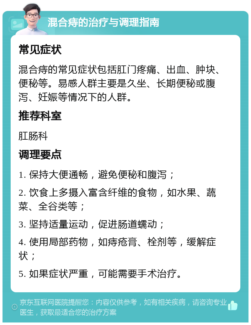 混合痔的治疗与调理指南 常见症状 混合痔的常见症状包括肛门疼痛、出血、肿块、便秘等。易感人群主要是久坐、长期便秘或腹泻、妊娠等情况下的人群。 推荐科室 肛肠科 调理要点 1. 保持大便通畅，避免便秘和腹泻； 2. 饮食上多摄入富含纤维的食物，如水果、蔬菜、全谷类等； 3. 坚持适量运动，促进肠道蠕动； 4. 使用局部药物，如痔疮膏、栓剂等，缓解症状； 5. 如果症状严重，可能需要手术治疗。