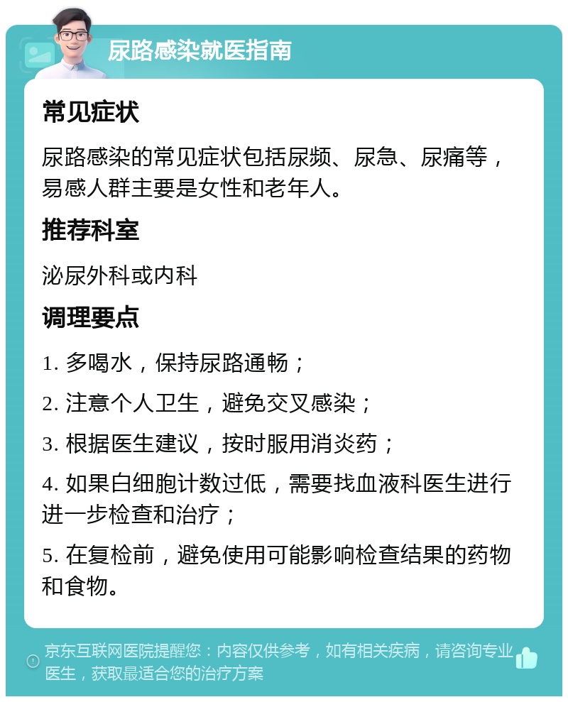 尿路感染就医指南 常见症状 尿路感染的常见症状包括尿频、尿急、尿痛等，易感人群主要是女性和老年人。 推荐科室 泌尿外科或内科 调理要点 1. 多喝水，保持尿路通畅； 2. 注意个人卫生，避免交叉感染； 3. 根据医生建议，按时服用消炎药； 4. 如果白细胞计数过低，需要找血液科医生进行进一步检查和治疗； 5. 在复检前，避免使用可能影响检查结果的药物和食物。