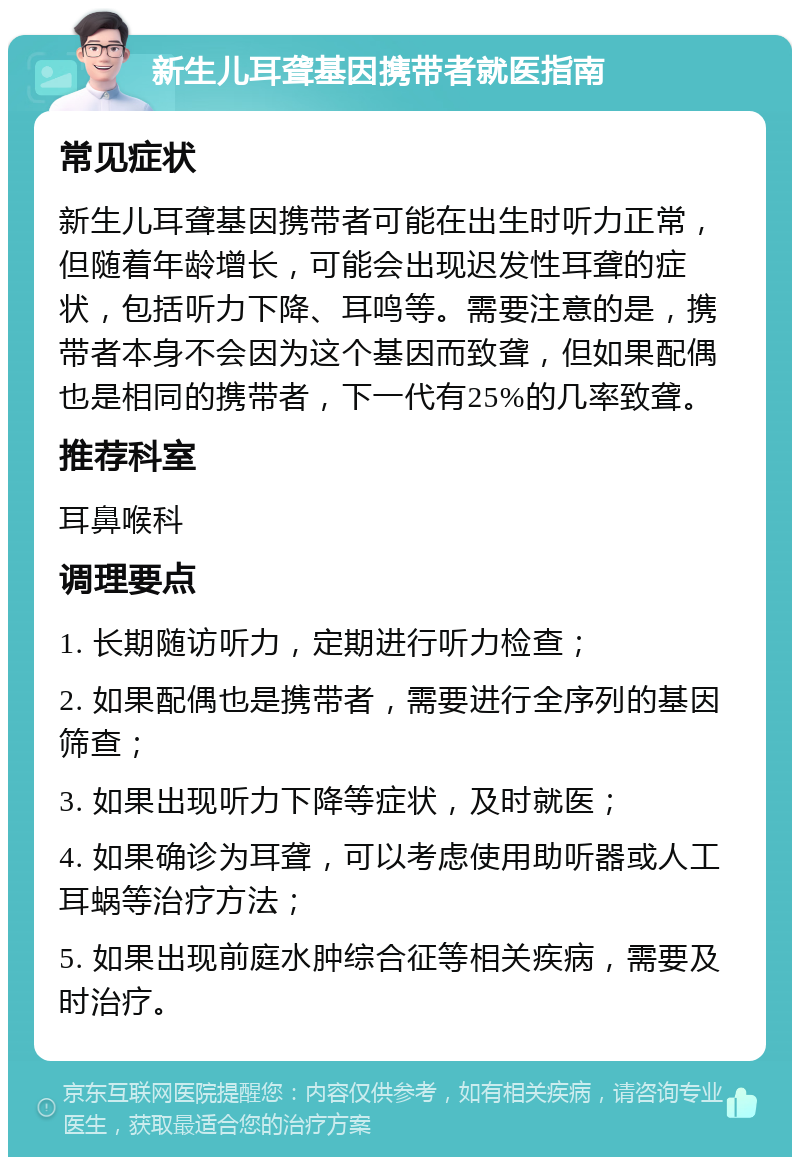 新生儿耳聋基因携带者就医指南 常见症状 新生儿耳聋基因携带者可能在出生时听力正常，但随着年龄增长，可能会出现迟发性耳聋的症状，包括听力下降、耳鸣等。需要注意的是，携带者本身不会因为这个基因而致聋，但如果配偶也是相同的携带者，下一代有25%的几率致聋。 推荐科室 耳鼻喉科 调理要点 1. 长期随访听力，定期进行听力检查； 2. 如果配偶也是携带者，需要进行全序列的基因筛查； 3. 如果出现听力下降等症状，及时就医； 4. 如果确诊为耳聋，可以考虑使用助听器或人工耳蜗等治疗方法； 5. 如果出现前庭水肿综合征等相关疾病，需要及时治疗。