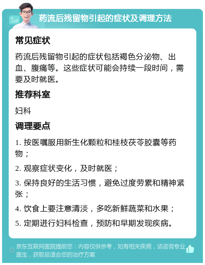 药流后残留物引起的症状及调理方法 常见症状 药流后残留物引起的症状包括褐色分泌物、出血、腹痛等。这些症状可能会持续一段时间，需要及时就医。 推荐科室 妇科 调理要点 1. 按医嘱服用新生化颗粒和桂枝茯苓胶囊等药物； 2. 观察症状变化，及时就医； 3. 保持良好的生活习惯，避免过度劳累和精神紧张； 4. 饮食上要注意清淡，多吃新鲜蔬菜和水果； 5. 定期进行妇科检查，预防和早期发现疾病。