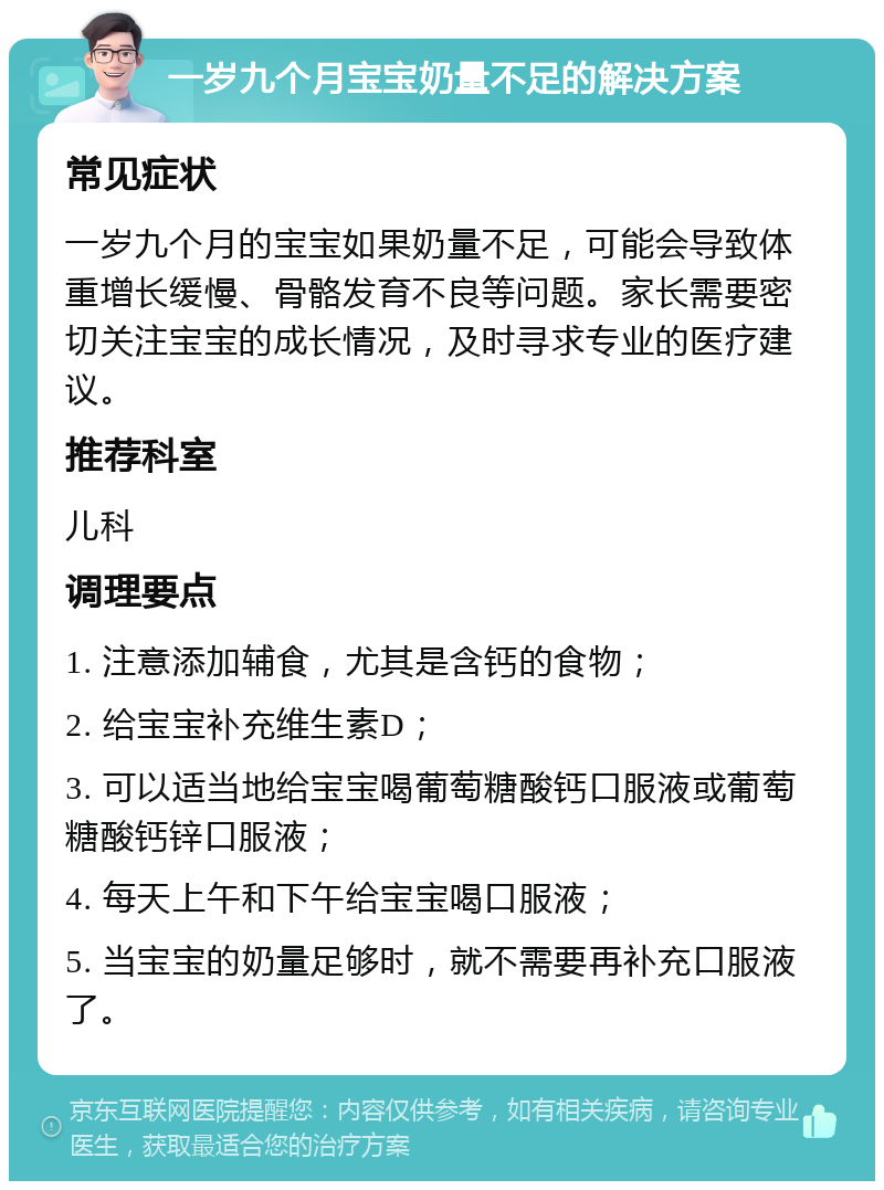 一岁九个月宝宝奶量不足的解决方案 常见症状 一岁九个月的宝宝如果奶量不足，可能会导致体重增长缓慢、骨骼发育不良等问题。家长需要密切关注宝宝的成长情况，及时寻求专业的医疗建议。 推荐科室 儿科 调理要点 1. 注意添加辅食，尤其是含钙的食物； 2. 给宝宝补充维生素D； 3. 可以适当地给宝宝喝葡萄糖酸钙口服液或葡萄糖酸钙锌口服液； 4. 每天上午和下午给宝宝喝口服液； 5. 当宝宝的奶量足够时，就不需要再补充口服液了。