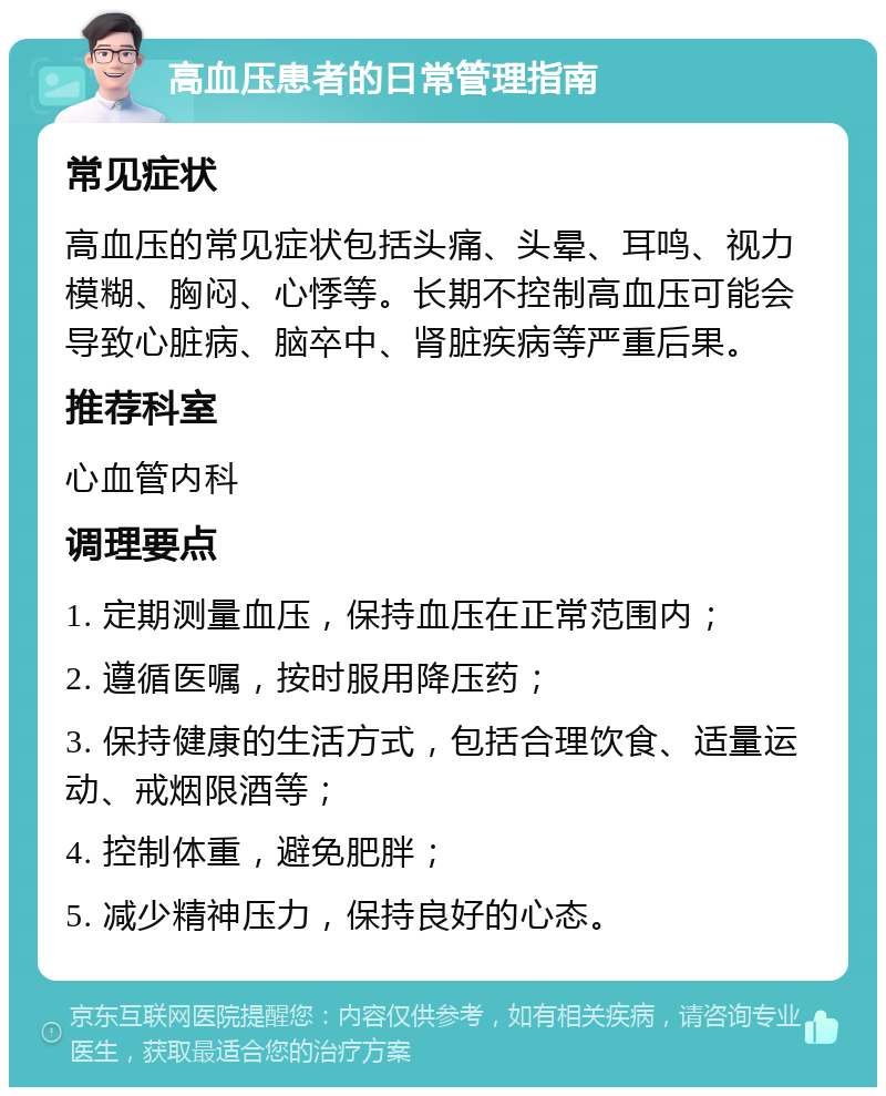 高血压患者的日常管理指南 常见症状 高血压的常见症状包括头痛、头晕、耳鸣、视力模糊、胸闷、心悸等。长期不控制高血压可能会导致心脏病、脑卒中、肾脏疾病等严重后果。 推荐科室 心血管内科 调理要点 1. 定期测量血压，保持血压在正常范围内； 2. 遵循医嘱，按时服用降压药； 3. 保持健康的生活方式，包括合理饮食、适量运动、戒烟限酒等； 4. 控制体重，避免肥胖； 5. 减少精神压力，保持良好的心态。