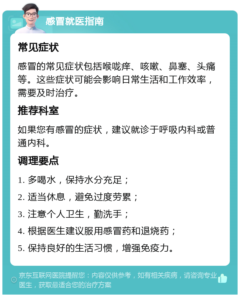 感冒就医指南 常见症状 感冒的常见症状包括喉咙痒、咳嗽、鼻塞、头痛等。这些症状可能会影响日常生活和工作效率，需要及时治疗。 推荐科室 如果您有感冒的症状，建议就诊于呼吸内科或普通内科。 调理要点 1. 多喝水，保持水分充足； 2. 适当休息，避免过度劳累； 3. 注意个人卫生，勤洗手； 4. 根据医生建议服用感冒药和退烧药； 5. 保持良好的生活习惯，增强免疫力。