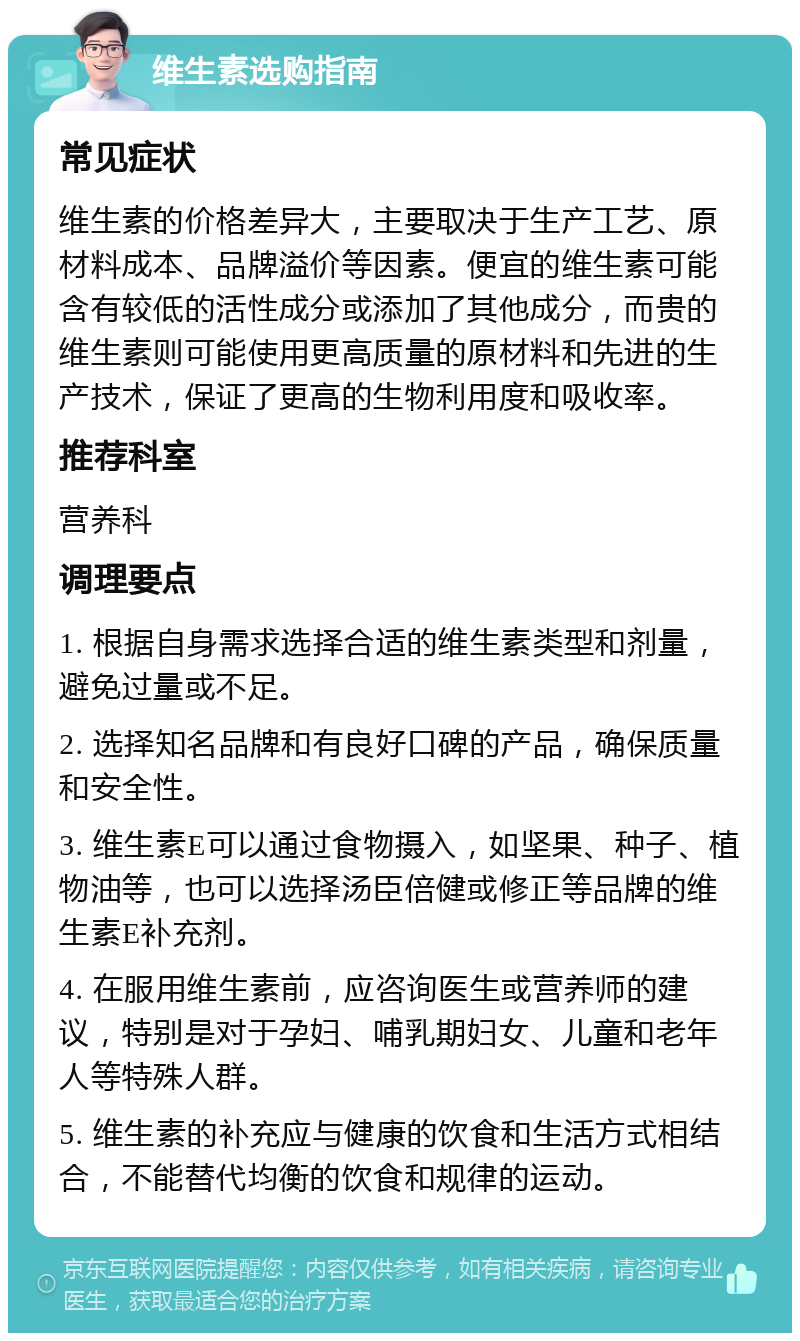 维生素选购指南 常见症状 维生素的价格差异大，主要取决于生产工艺、原材料成本、品牌溢价等因素。便宜的维生素可能含有较低的活性成分或添加了其他成分，而贵的维生素则可能使用更高质量的原材料和先进的生产技术，保证了更高的生物利用度和吸收率。 推荐科室 营养科 调理要点 1. 根据自身需求选择合适的维生素类型和剂量，避免过量或不足。 2. 选择知名品牌和有良好口碑的产品，确保质量和安全性。 3. 维生素E可以通过食物摄入，如坚果、种子、植物油等，也可以选择汤臣倍健或修正等品牌的维生素E补充剂。 4. 在服用维生素前，应咨询医生或营养师的建议，特别是对于孕妇、哺乳期妇女、儿童和老年人等特殊人群。 5. 维生素的补充应与健康的饮食和生活方式相结合，不能替代均衡的饮食和规律的运动。