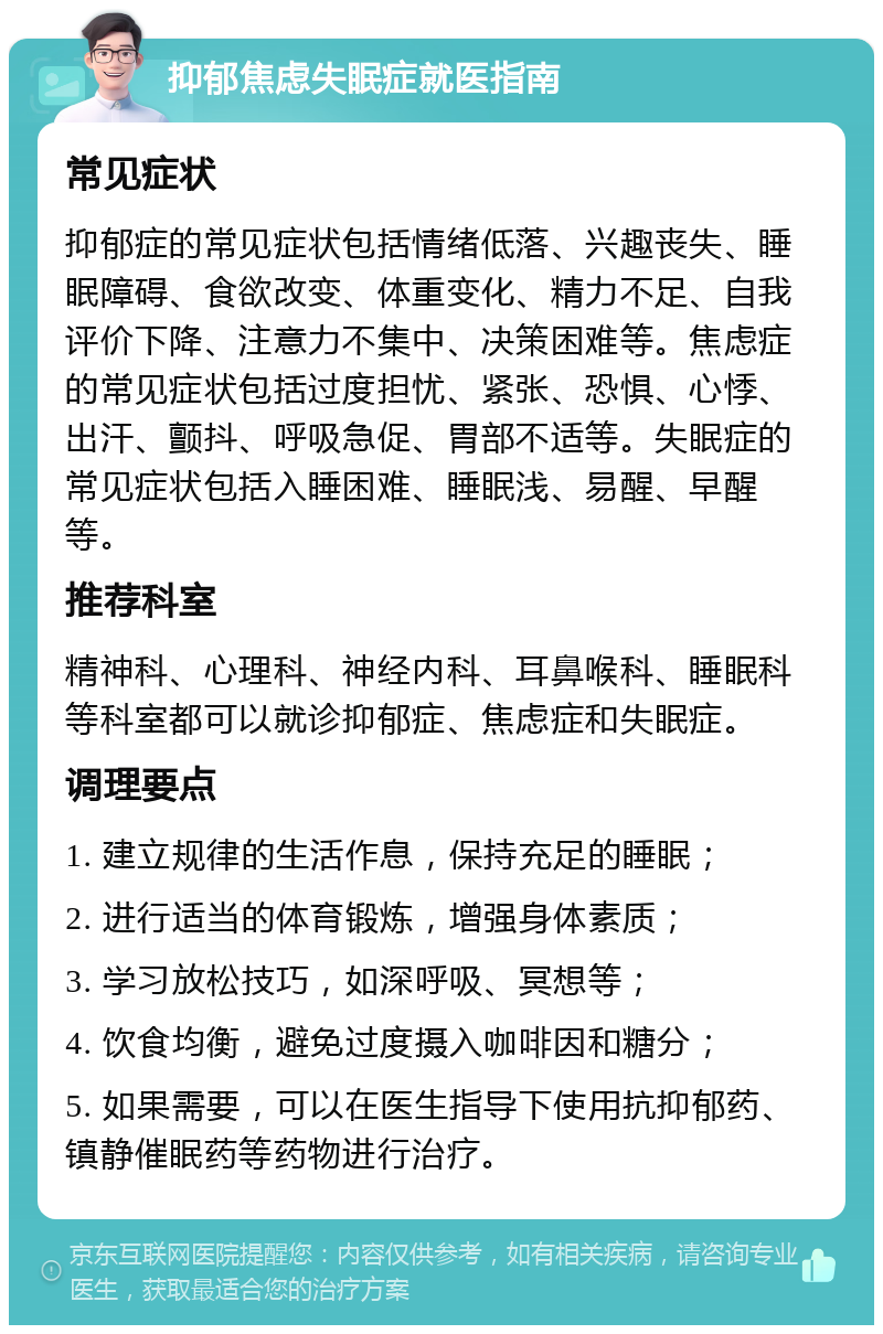 抑郁焦虑失眠症就医指南 常见症状 抑郁症的常见症状包括情绪低落、兴趣丧失、睡眠障碍、食欲改变、体重变化、精力不足、自我评价下降、注意力不集中、决策困难等。焦虑症的常见症状包括过度担忧、紧张、恐惧、心悸、出汗、颤抖、呼吸急促、胃部不适等。失眠症的常见症状包括入睡困难、睡眠浅、易醒、早醒等。 推荐科室 精神科、心理科、神经内科、耳鼻喉科、睡眠科等科室都可以就诊抑郁症、焦虑症和失眠症。 调理要点 1. 建立规律的生活作息，保持充足的睡眠； 2. 进行适当的体育锻炼，增强身体素质； 3. 学习放松技巧，如深呼吸、冥想等； 4. 饮食均衡，避免过度摄入咖啡因和糖分； 5. 如果需要，可以在医生指导下使用抗抑郁药、镇静催眠药等药物进行治疗。