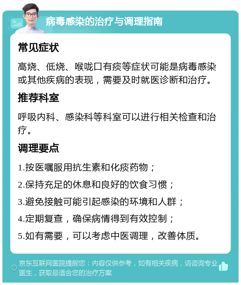 病毒感染的治疗与调理指南 常见症状 高烧、低烧、喉咙口有痰等症状可能是病毒感染或其他疾病的表现，需要及时就医诊断和治疗。 推荐科室 呼吸内科、感染科等科室可以进行相关检查和治疗。 调理要点 1.按医嘱服用抗生素和化痰药物； 2.保持充足的休息和良好的饮食习惯； 3.避免接触可能引起感染的环境和人群； 4.定期复查，确保病情得到有效控制； 5.如有需要，可以考虑中医调理，改善体质。