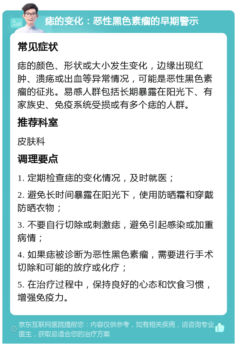 痣的变化：恶性黑色素瘤的早期警示 常见症状 痣的颜色、形状或大小发生变化，边缘出现红肿、溃疡或出血等异常情况，可能是恶性黑色素瘤的征兆。易感人群包括长期暴露在阳光下、有家族史、免疫系统受损或有多个痣的人群。 推荐科室 皮肤科 调理要点 1. 定期检查痣的变化情况，及时就医； 2. 避免长时间暴露在阳光下，使用防晒霜和穿戴防晒衣物； 3. 不要自行切除或刺激痣，避免引起感染或加重病情； 4. 如果痣被诊断为恶性黑色素瘤，需要进行手术切除和可能的放疗或化疗； 5. 在治疗过程中，保持良好的心态和饮食习惯，增强免疫力。