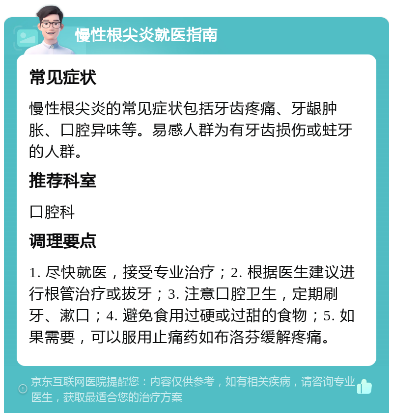 慢性根尖炎就医指南 常见症状 慢性根尖炎的常见症状包括牙齿疼痛、牙龈肿胀、口腔异味等。易感人群为有牙齿损伤或蛀牙的人群。 推荐科室 口腔科 调理要点 1. 尽快就医，接受专业治疗；2. 根据医生建议进行根管治疗或拔牙；3. 注意口腔卫生，定期刷牙、漱口；4. 避免食用过硬或过甜的食物；5. 如果需要，可以服用止痛药如布洛芬缓解疼痛。