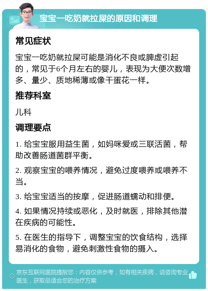 宝宝一吃奶就拉屎的原因和调理 常见症状 宝宝一吃奶就拉屎可能是消化不良或脾虚引起的，常见于6个月左右的婴儿，表现为大便次数增多、量少、质地稀薄或像干蛋花一样。 推荐科室 儿科 调理要点 1. 给宝宝服用益生菌，如妈咪爱或三联活菌，帮助改善肠道菌群平衡。 2. 观察宝宝的喂养情况，避免过度喂养或喂养不当。 3. 给宝宝适当的按摩，促进肠道蠕动和排便。 4. 如果情况持续或恶化，及时就医，排除其他潜在疾病的可能性。 5. 在医生的指导下，调整宝宝的饮食结构，选择易消化的食物，避免刺激性食物的摄入。