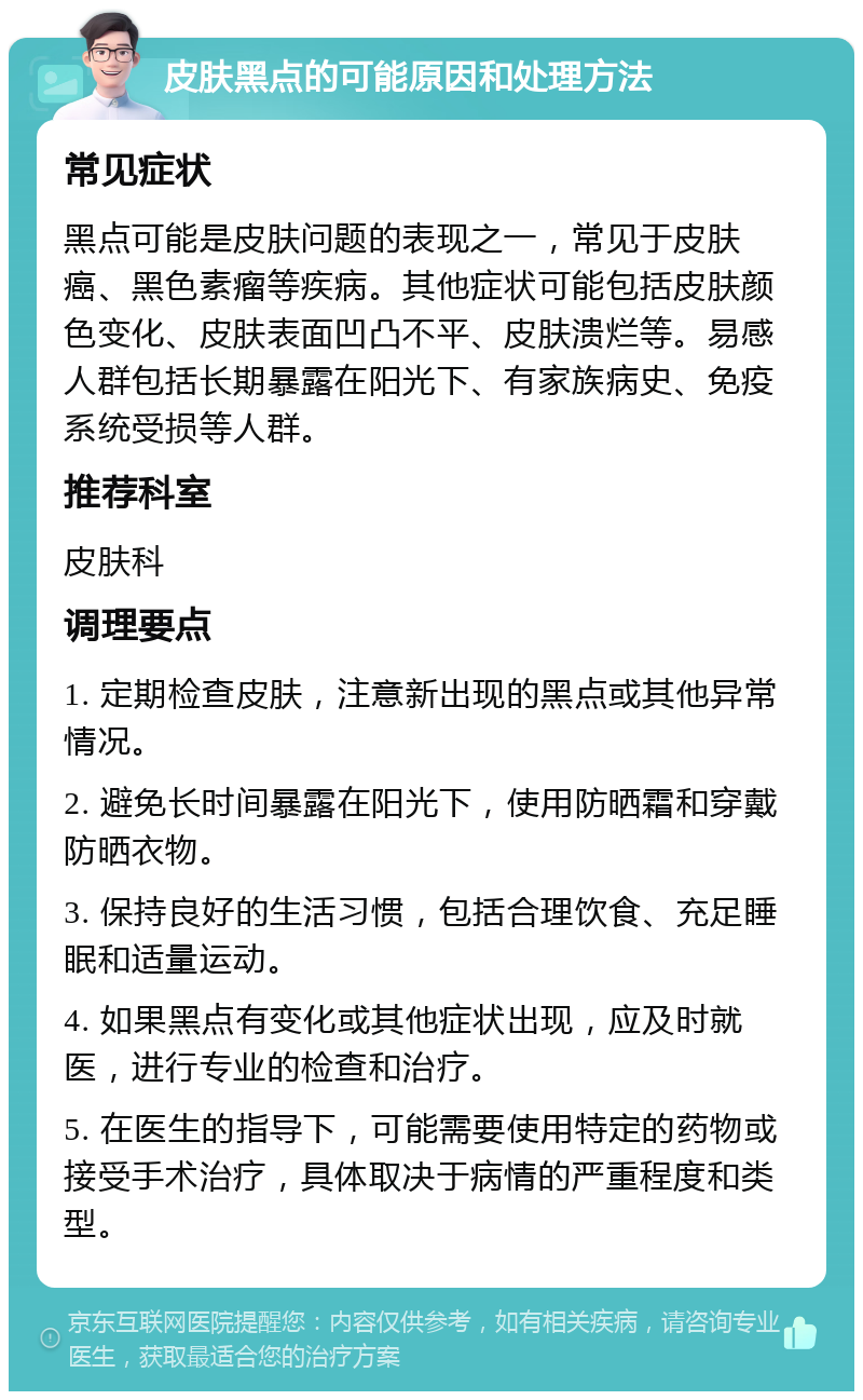 皮肤黑点的可能原因和处理方法 常见症状 黑点可能是皮肤问题的表现之一，常见于皮肤癌、黑色素瘤等疾病。其他症状可能包括皮肤颜色变化、皮肤表面凹凸不平、皮肤溃烂等。易感人群包括长期暴露在阳光下、有家族病史、免疫系统受损等人群。 推荐科室 皮肤科 调理要点 1. 定期检查皮肤，注意新出现的黑点或其他异常情况。 2. 避免长时间暴露在阳光下，使用防晒霜和穿戴防晒衣物。 3. 保持良好的生活习惯，包括合理饮食、充足睡眠和适量运动。 4. 如果黑点有变化或其他症状出现，应及时就医，进行专业的检查和治疗。 5. 在医生的指导下，可能需要使用特定的药物或接受手术治疗，具体取决于病情的严重程度和类型。