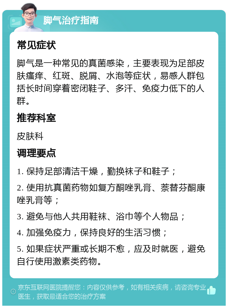 脚气治疗指南 常见症状 脚气是一种常见的真菌感染，主要表现为足部皮肤瘙痒、红斑、脱屑、水泡等症状，易感人群包括长时间穿着密闭鞋子、多汗、免疫力低下的人群。 推荐科室 皮肤科 调理要点 1. 保持足部清洁干燥，勤换袜子和鞋子； 2. 使用抗真菌药物如复方酮唑乳膏、萘替芬酮康唑乳膏等； 3. 避免与他人共用鞋袜、浴巾等个人物品； 4. 加强免疫力，保持良好的生活习惯； 5. 如果症状严重或长期不愈，应及时就医，避免自行使用激素类药物。