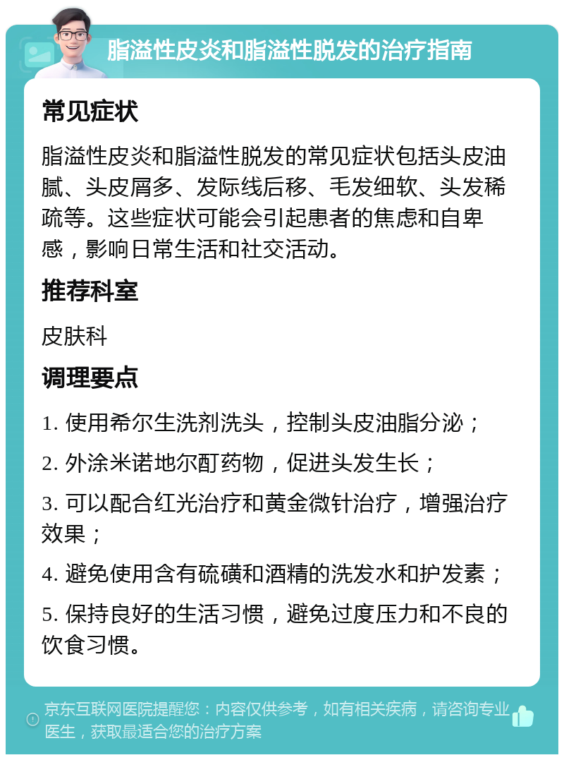 脂溢性皮炎和脂溢性脱发的治疗指南 常见症状 脂溢性皮炎和脂溢性脱发的常见症状包括头皮油腻、头皮屑多、发际线后移、毛发细软、头发稀疏等。这些症状可能会引起患者的焦虑和自卑感，影响日常生活和社交活动。 推荐科室 皮肤科 调理要点 1. 使用希尔生洗剂洗头，控制头皮油脂分泌； 2. 外涂米诺地尔酊药物，促进头发生长； 3. 可以配合红光治疗和黄金微针治疗，增强治疗效果； 4. 避免使用含有硫磺和酒精的洗发水和护发素； 5. 保持良好的生活习惯，避免过度压力和不良的饮食习惯。