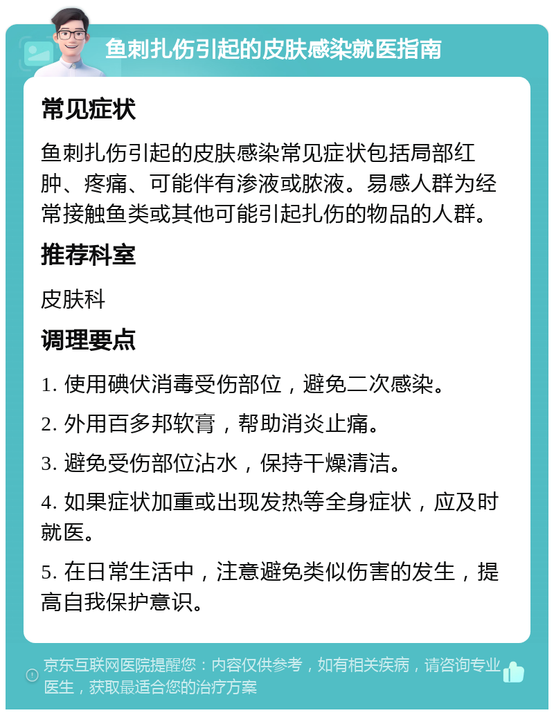 鱼刺扎伤引起的皮肤感染就医指南 常见症状 鱼刺扎伤引起的皮肤感染常见症状包括局部红肿、疼痛、可能伴有渗液或脓液。易感人群为经常接触鱼类或其他可能引起扎伤的物品的人群。 推荐科室 皮肤科 调理要点 1. 使用碘伏消毒受伤部位，避免二次感染。 2. 外用百多邦软膏，帮助消炎止痛。 3. 避免受伤部位沾水，保持干燥清洁。 4. 如果症状加重或出现发热等全身症状，应及时就医。 5. 在日常生活中，注意避免类似伤害的发生，提高自我保护意识。