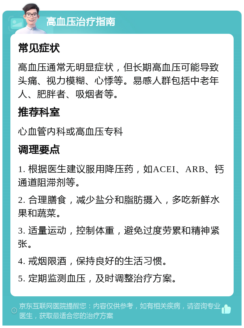 高血压治疗指南 常见症状 高血压通常无明显症状，但长期高血压可能导致头痛、视力模糊、心悸等。易感人群包括中老年人、肥胖者、吸烟者等。 推荐科室 心血管内科或高血压专科 调理要点 1. 根据医生建议服用降压药，如ACEI、ARB、钙通道阻滞剂等。 2. 合理膳食，减少盐分和脂肪摄入，多吃新鲜水果和蔬菜。 3. 适量运动，控制体重，避免过度劳累和精神紧张。 4. 戒烟限酒，保持良好的生活习惯。 5. 定期监测血压，及时调整治疗方案。