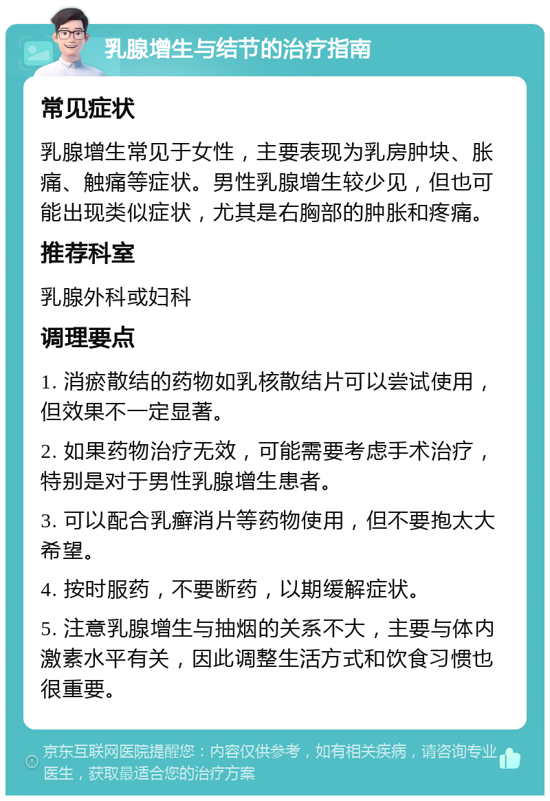 乳腺增生与结节的治疗指南 常见症状 乳腺增生常见于女性，主要表现为乳房肿块、胀痛、触痛等症状。男性乳腺增生较少见，但也可能出现类似症状，尤其是右胸部的肿胀和疼痛。 推荐科室 乳腺外科或妇科 调理要点 1. 消瘀散结的药物如乳核散结片可以尝试使用，但效果不一定显著。 2. 如果药物治疗无效，可能需要考虑手术治疗，特别是对于男性乳腺增生患者。 3. 可以配合乳癣消片等药物使用，但不要抱太大希望。 4. 按时服药，不要断药，以期缓解症状。 5. 注意乳腺增生与抽烟的关系不大，主要与体内激素水平有关，因此调整生活方式和饮食习惯也很重要。