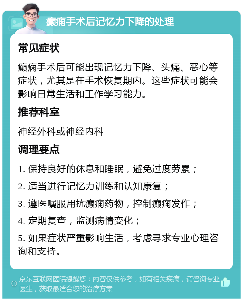 癫痫手术后记忆力下降的处理 常见症状 癫痫手术后可能出现记忆力下降、头痛、恶心等症状，尤其是在手术恢复期内。这些症状可能会影响日常生活和工作学习能力。 推荐科室 神经外科或神经内科 调理要点 1. 保持良好的休息和睡眠，避免过度劳累； 2. 适当进行记忆力训练和认知康复； 3. 遵医嘱服用抗癫痫药物，控制癫痫发作； 4. 定期复查，监测病情变化； 5. 如果症状严重影响生活，考虑寻求专业心理咨询和支持。