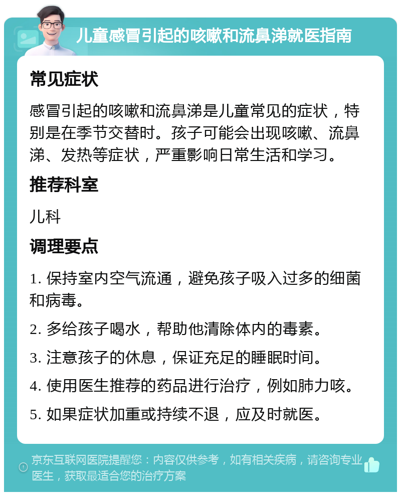 儿童感冒引起的咳嗽和流鼻涕就医指南 常见症状 感冒引起的咳嗽和流鼻涕是儿童常见的症状，特别是在季节交替时。孩子可能会出现咳嗽、流鼻涕、发热等症状，严重影响日常生活和学习。 推荐科室 儿科 调理要点 1. 保持室内空气流通，避免孩子吸入过多的细菌和病毒。 2. 多给孩子喝水，帮助他清除体内的毒素。 3. 注意孩子的休息，保证充足的睡眠时间。 4. 使用医生推荐的药品进行治疗，例如肺力咳。 5. 如果症状加重或持续不退，应及时就医。