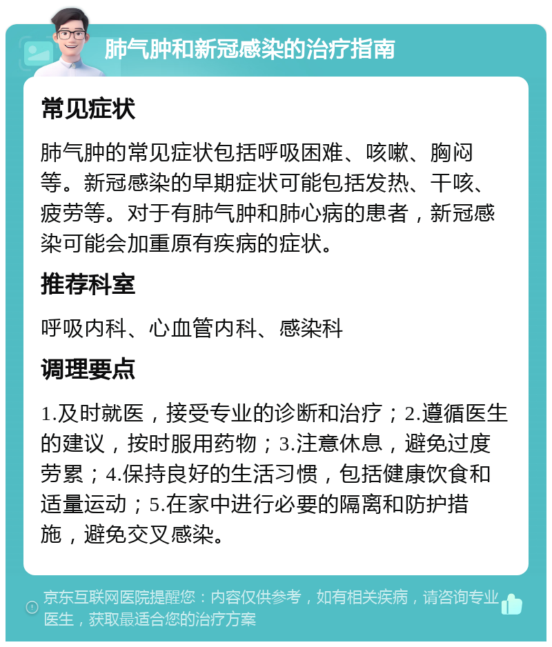 肺气肿和新冠感染的治疗指南 常见症状 肺气肿的常见症状包括呼吸困难、咳嗽、胸闷等。新冠感染的早期症状可能包括发热、干咳、疲劳等。对于有肺气肿和肺心病的患者，新冠感染可能会加重原有疾病的症状。 推荐科室 呼吸内科、心血管内科、感染科 调理要点 1.及时就医，接受专业的诊断和治疗；2.遵循医生的建议，按时服用药物；3.注意休息，避免过度劳累；4.保持良好的生活习惯，包括健康饮食和适量运动；5.在家中进行必要的隔离和防护措施，避免交叉感染。