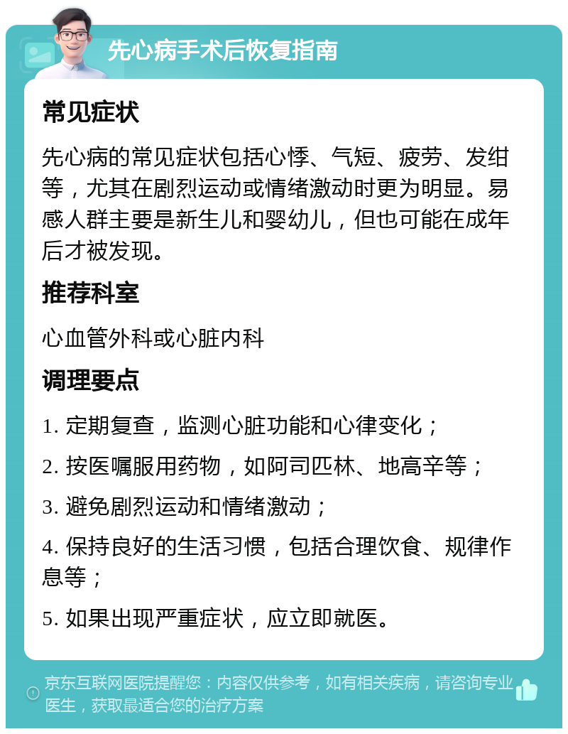 先心病手术后恢复指南 常见症状 先心病的常见症状包括心悸、气短、疲劳、发绀等，尤其在剧烈运动或情绪激动时更为明显。易感人群主要是新生儿和婴幼儿，但也可能在成年后才被发现。 推荐科室 心血管外科或心脏内科 调理要点 1. 定期复查，监测心脏功能和心律变化； 2. 按医嘱服用药物，如阿司匹林、地高辛等； 3. 避免剧烈运动和情绪激动； 4. 保持良好的生活习惯，包括合理饮食、规律作息等； 5. 如果出现严重症状，应立即就医。