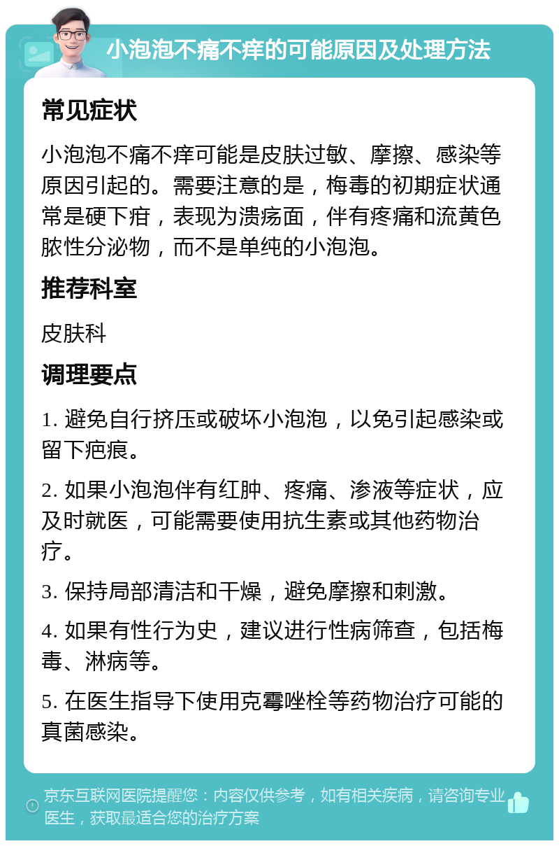 小泡泡不痛不痒的可能原因及处理方法 常见症状 小泡泡不痛不痒可能是皮肤过敏、摩擦、感染等原因引起的。需要注意的是，梅毒的初期症状通常是硬下疳，表现为溃疡面，伴有疼痛和流黄色脓性分泌物，而不是单纯的小泡泡。 推荐科室 皮肤科 调理要点 1. 避免自行挤压或破坏小泡泡，以免引起感染或留下疤痕。 2. 如果小泡泡伴有红肿、疼痛、渗液等症状，应及时就医，可能需要使用抗生素或其他药物治疗。 3. 保持局部清洁和干燥，避免摩擦和刺激。 4. 如果有性行为史，建议进行性病筛查，包括梅毒、淋病等。 5. 在医生指导下使用克霉唑栓等药物治疗可能的真菌感染。