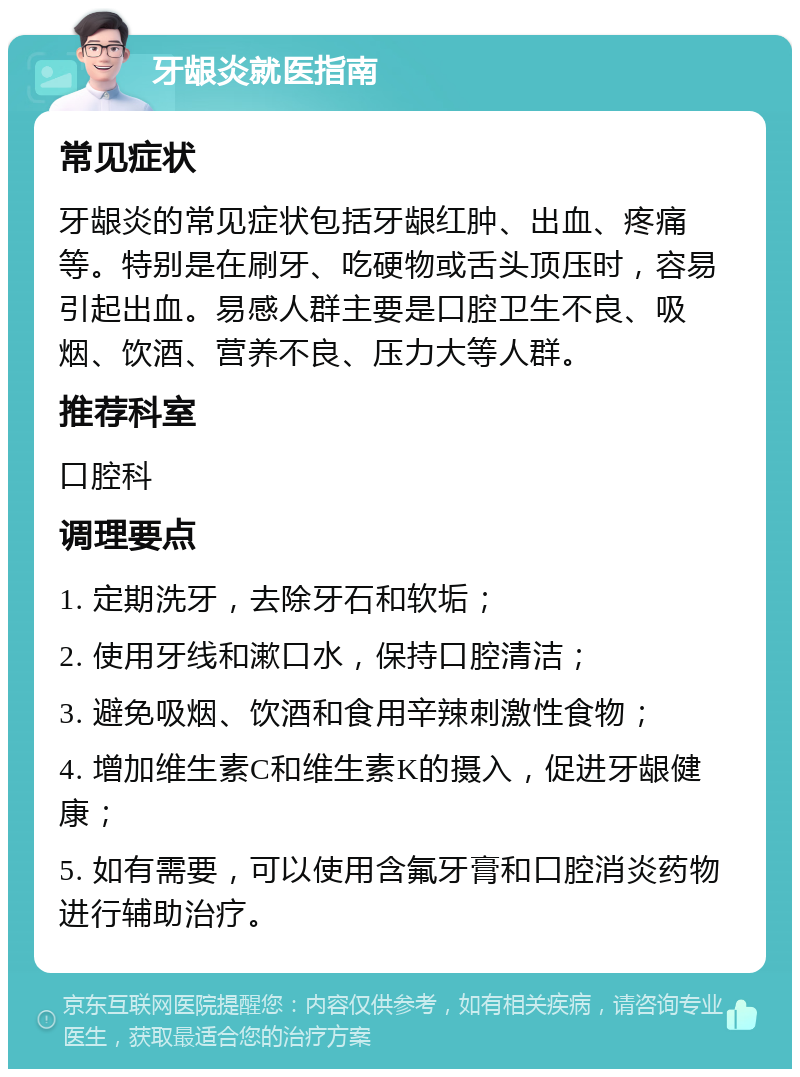 牙龈炎就医指南 常见症状 牙龈炎的常见症状包括牙龈红肿、出血、疼痛等。特别是在刷牙、吃硬物或舌头顶压时，容易引起出血。易感人群主要是口腔卫生不良、吸烟、饮酒、营养不良、压力大等人群。 推荐科室 口腔科 调理要点 1. 定期洗牙，去除牙石和软垢； 2. 使用牙线和漱口水，保持口腔清洁； 3. 避免吸烟、饮酒和食用辛辣刺激性食物； 4. 增加维生素C和维生素K的摄入，促进牙龈健康； 5. 如有需要，可以使用含氟牙膏和口腔消炎药物进行辅助治疗。