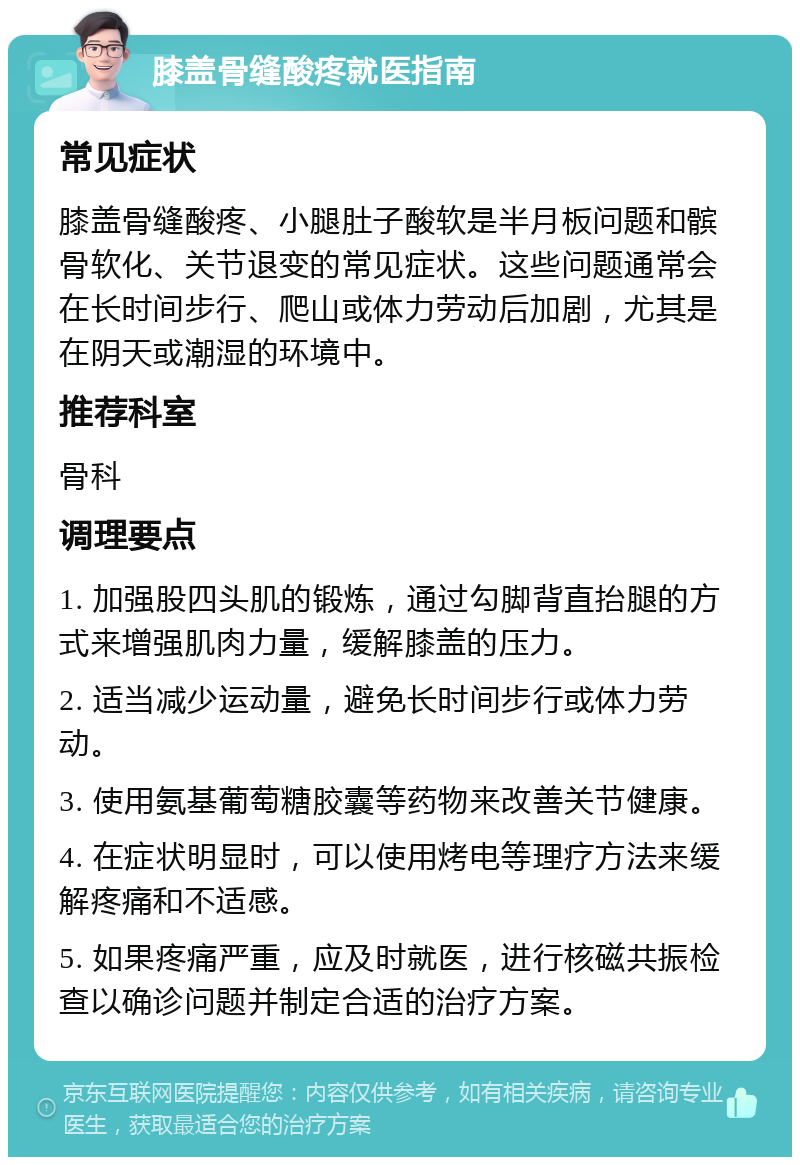 膝盖骨缝酸疼就医指南 常见症状 膝盖骨缝酸疼、小腿肚子酸软是半月板问题和髌骨软化、关节退变的常见症状。这些问题通常会在长时间步行、爬山或体力劳动后加剧，尤其是在阴天或潮湿的环境中。 推荐科室 骨科 调理要点 1. 加强股四头肌的锻炼，通过勾脚背直抬腿的方式来增强肌肉力量，缓解膝盖的压力。 2. 适当减少运动量，避免长时间步行或体力劳动。 3. 使用氨基葡萄糖胶囊等药物来改善关节健康。 4. 在症状明显时，可以使用烤电等理疗方法来缓解疼痛和不适感。 5. 如果疼痛严重，应及时就医，进行核磁共振检查以确诊问题并制定合适的治疗方案。