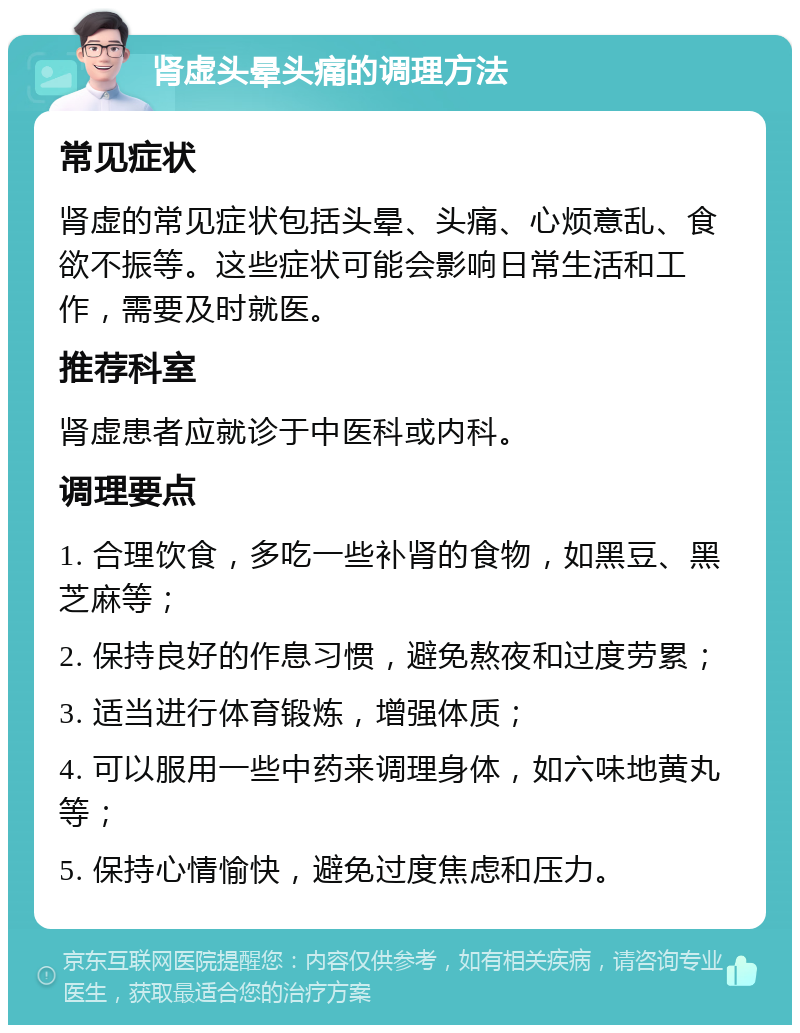 肾虚头晕头痛的调理方法 常见症状 肾虚的常见症状包括头晕、头痛、心烦意乱、食欲不振等。这些症状可能会影响日常生活和工作，需要及时就医。 推荐科室 肾虚患者应就诊于中医科或内科。 调理要点 1. 合理饮食，多吃一些补肾的食物，如黑豆、黑芝麻等； 2. 保持良好的作息习惯，避免熬夜和过度劳累； 3. 适当进行体育锻炼，增强体质； 4. 可以服用一些中药来调理身体，如六味地黄丸等； 5. 保持心情愉快，避免过度焦虑和压力。