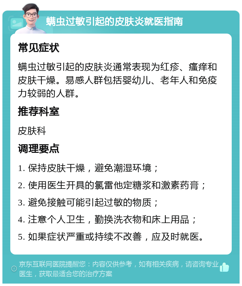 螨虫过敏引起的皮肤炎就医指南 常见症状 螨虫过敏引起的皮肤炎通常表现为红疹、瘙痒和皮肤干燥。易感人群包括婴幼儿、老年人和免疫力较弱的人群。 推荐科室 皮肤科 调理要点 1. 保持皮肤干燥，避免潮湿环境； 2. 使用医生开具的氯雷他定糖浆和激素药膏； 3. 避免接触可能引起过敏的物质； 4. 注意个人卫生，勤换洗衣物和床上用品； 5. 如果症状严重或持续不改善，应及时就医。