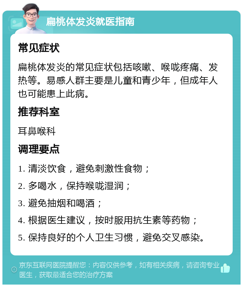 扁桃体发炎就医指南 常见症状 扁桃体发炎的常见症状包括咳嗽、喉咙疼痛、发热等。易感人群主要是儿童和青少年，但成年人也可能患上此病。 推荐科室 耳鼻喉科 调理要点 1. 清淡饮食，避免刺激性食物； 2. 多喝水，保持喉咙湿润； 3. 避免抽烟和喝酒； 4. 根据医生建议，按时服用抗生素等药物； 5. 保持良好的个人卫生习惯，避免交叉感染。