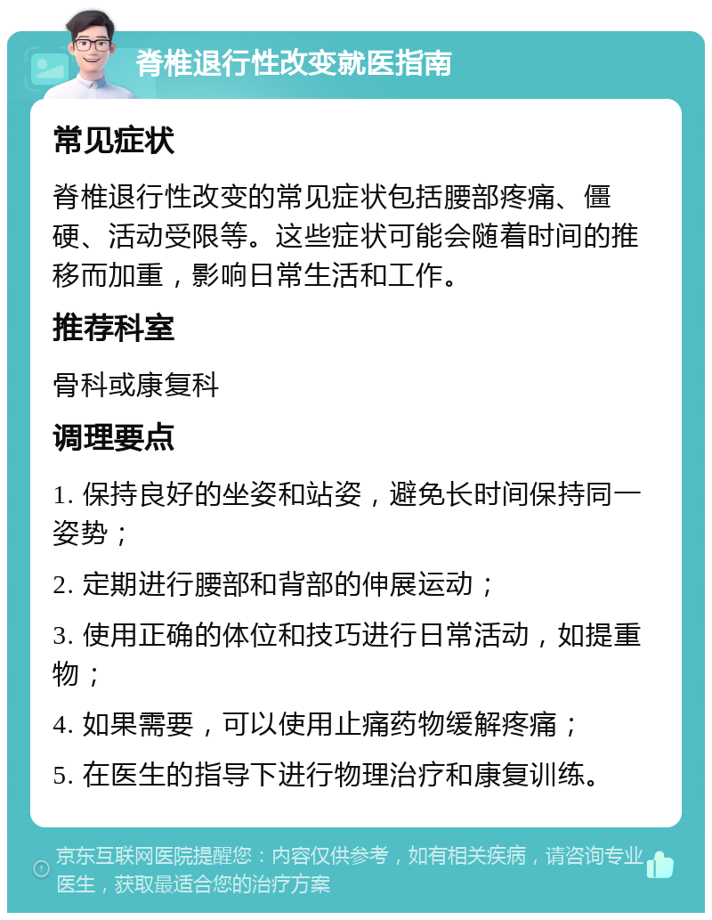 脊椎退行性改变就医指南 常见症状 脊椎退行性改变的常见症状包括腰部疼痛、僵硬、活动受限等。这些症状可能会随着时间的推移而加重，影响日常生活和工作。 推荐科室 骨科或康复科 调理要点 1. 保持良好的坐姿和站姿，避免长时间保持同一姿势； 2. 定期进行腰部和背部的伸展运动； 3. 使用正确的体位和技巧进行日常活动，如提重物； 4. 如果需要，可以使用止痛药物缓解疼痛； 5. 在医生的指导下进行物理治疗和康复训练。