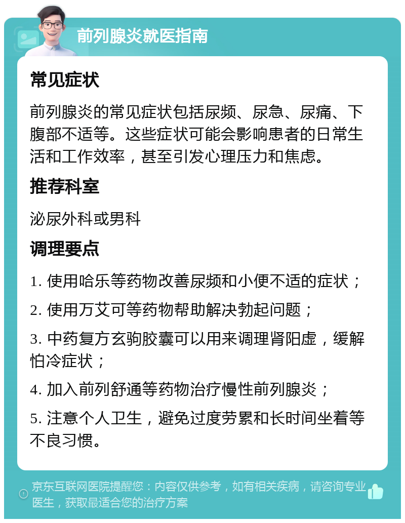 前列腺炎就医指南 常见症状 前列腺炎的常见症状包括尿频、尿急、尿痛、下腹部不适等。这些症状可能会影响患者的日常生活和工作效率，甚至引发心理压力和焦虑。 推荐科室 泌尿外科或男科 调理要点 1. 使用哈乐等药物改善尿频和小便不适的症状； 2. 使用万艾可等药物帮助解决勃起问题； 3. 中药复方玄驹胶囊可以用来调理肾阳虚，缓解怕冷症状； 4. 加入前列舒通等药物治疗慢性前列腺炎； 5. 注意个人卫生，避免过度劳累和长时间坐着等不良习惯。