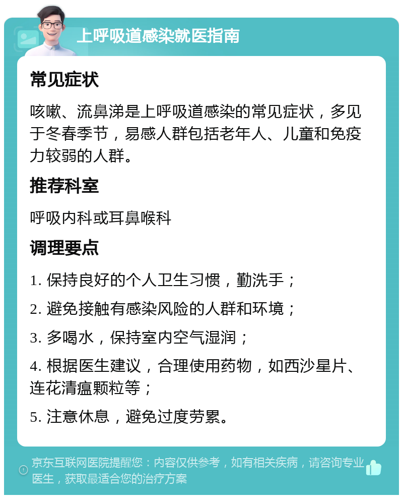 上呼吸道感染就医指南 常见症状 咳嗽、流鼻涕是上呼吸道感染的常见症状，多见于冬春季节，易感人群包括老年人、儿童和免疫力较弱的人群。 推荐科室 呼吸内科或耳鼻喉科 调理要点 1. 保持良好的个人卫生习惯，勤洗手； 2. 避免接触有感染风险的人群和环境； 3. 多喝水，保持室内空气湿润； 4. 根据医生建议，合理使用药物，如西沙星片、连花清瘟颗粒等； 5. 注意休息，避免过度劳累。