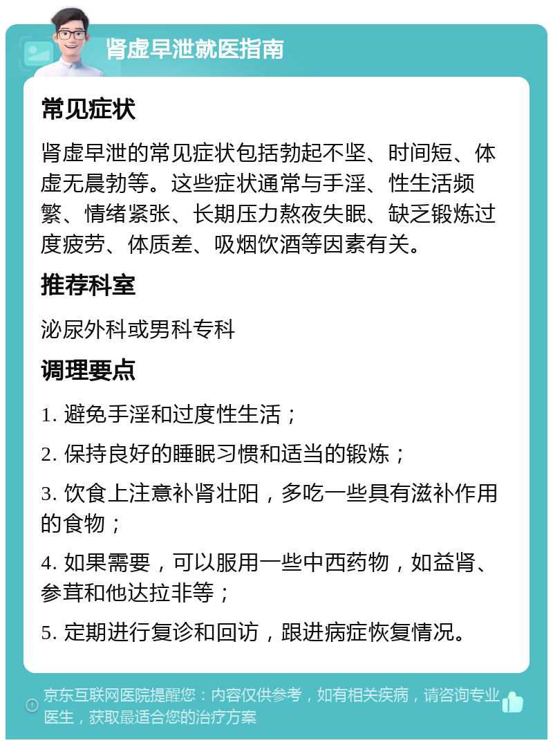 肾虚早泄就医指南 常见症状 肾虚早泄的常见症状包括勃起不坚、时间短、体虚无晨勃等。这些症状通常与手淫、性生活频繁、情绪紧张、长期压力熬夜失眠、缺乏锻炼过度疲劳、体质差、吸烟饮酒等因素有关。 推荐科室 泌尿外科或男科专科 调理要点 1. 避免手淫和过度性生活； 2. 保持良好的睡眠习惯和适当的锻炼； 3. 饮食上注意补肾壮阳，多吃一些具有滋补作用的食物； 4. 如果需要，可以服用一些中西药物，如益肾、参茸和他达拉非等； 5. 定期进行复诊和回访，跟进病症恢复情况。