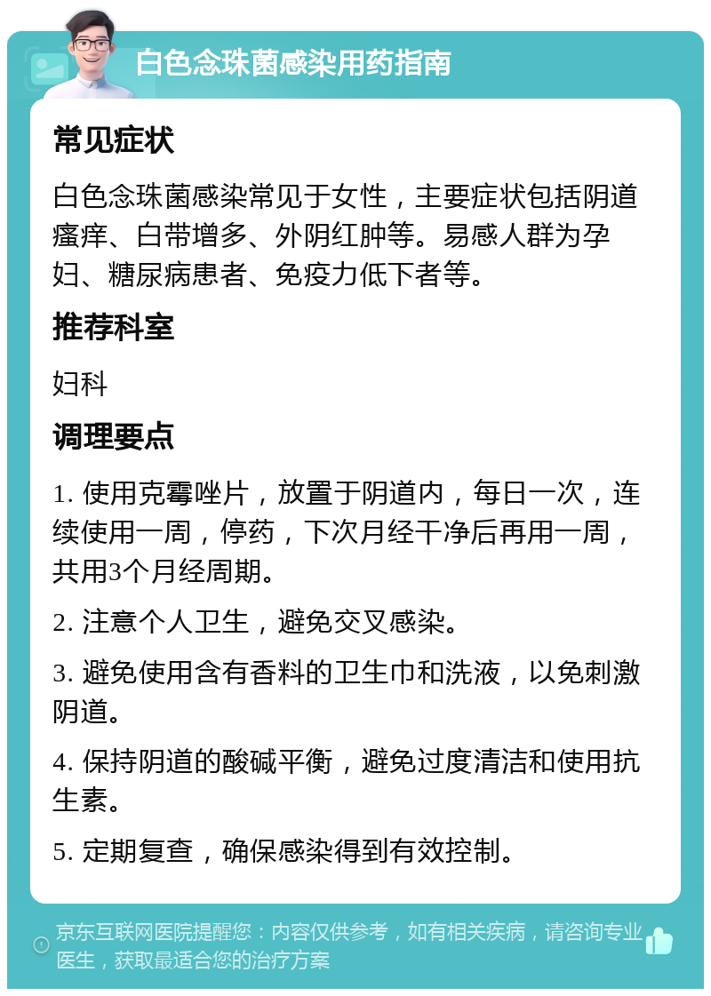 白色念珠菌感染用药指南 常见症状 白色念珠菌感染常见于女性，主要症状包括阴道瘙痒、白带增多、外阴红肿等。易感人群为孕妇、糖尿病患者、免疫力低下者等。 推荐科室 妇科 调理要点 1. 使用克霉唑片，放置于阴道内，每日一次，连续使用一周，停药，下次月经干净后再用一周，共用3个月经周期。 2. 注意个人卫生，避免交叉感染。 3. 避免使用含有香料的卫生巾和洗液，以免刺激阴道。 4. 保持阴道的酸碱平衡，避免过度清洁和使用抗生素。 5. 定期复查，确保感染得到有效控制。