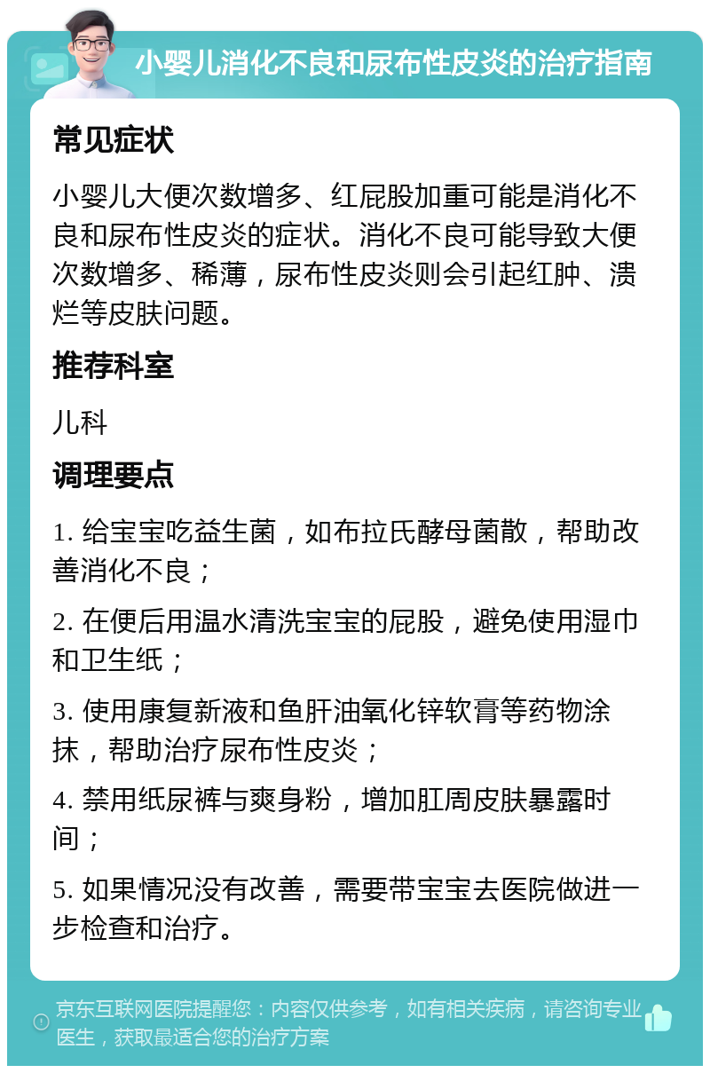 小婴儿消化不良和尿布性皮炎的治疗指南 常见症状 小婴儿大便次数增多、红屁股加重可能是消化不良和尿布性皮炎的症状。消化不良可能导致大便次数增多、稀薄，尿布性皮炎则会引起红肿、溃烂等皮肤问题。 推荐科室 儿科 调理要点 1. 给宝宝吃益生菌，如布拉氏酵母菌散，帮助改善消化不良； 2. 在便后用温水清洗宝宝的屁股，避免使用湿巾和卫生纸； 3. 使用康复新液和鱼肝油氧化锌软膏等药物涂抹，帮助治疗尿布性皮炎； 4. 禁用纸尿裤与爽身粉，增加肛周皮肤暴露时间； 5. 如果情况没有改善，需要带宝宝去医院做进一步检查和治疗。