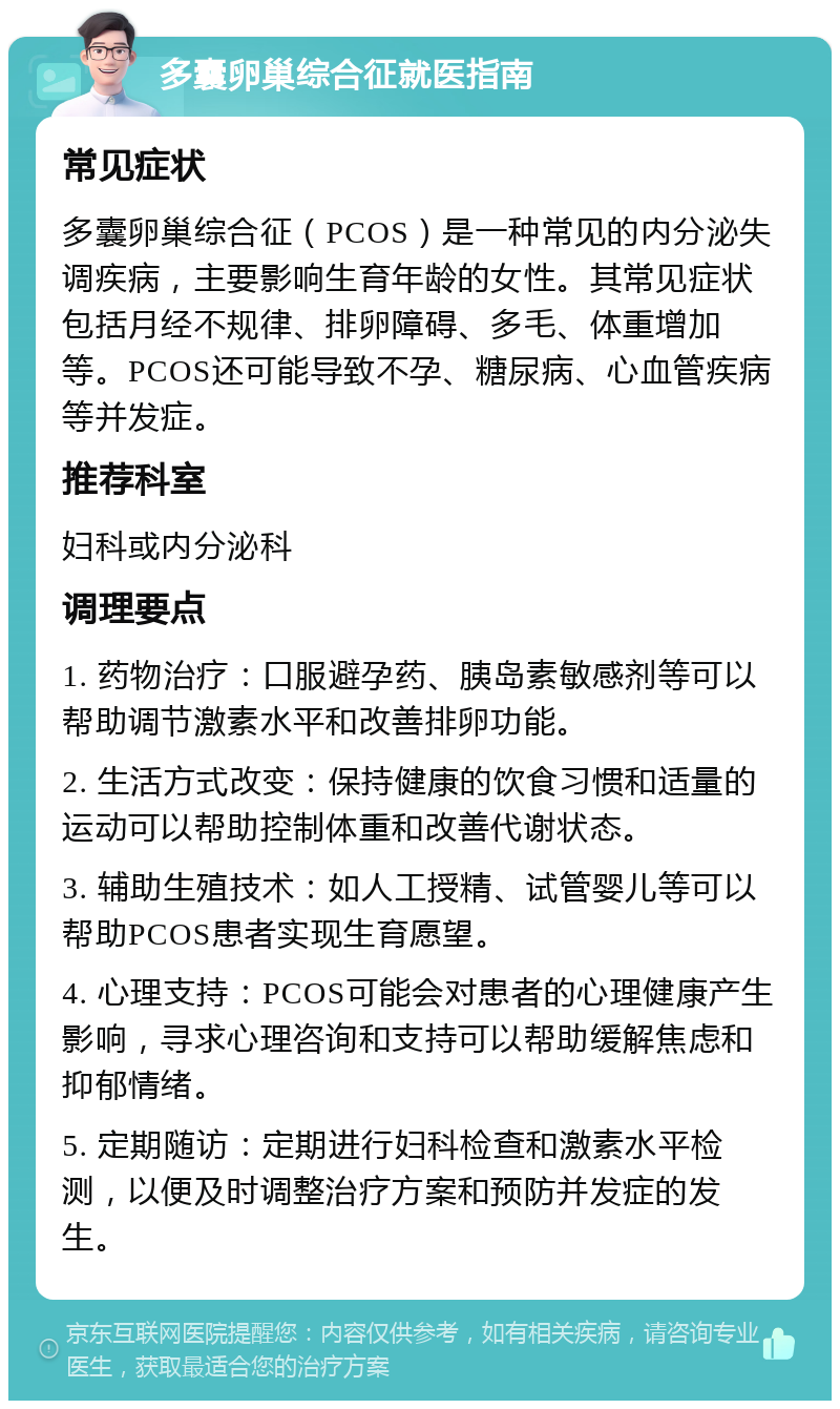 多囊卵巢综合征就医指南 常见症状 多囊卵巢综合征（PCOS）是一种常见的内分泌失调疾病，主要影响生育年龄的女性。其常见症状包括月经不规律、排卵障碍、多毛、体重增加等。PCOS还可能导致不孕、糖尿病、心血管疾病等并发症。 推荐科室 妇科或内分泌科 调理要点 1. 药物治疗：口服避孕药、胰岛素敏感剂等可以帮助调节激素水平和改善排卵功能。 2. 生活方式改变：保持健康的饮食习惯和适量的运动可以帮助控制体重和改善代谢状态。 3. 辅助生殖技术：如人工授精、试管婴儿等可以帮助PCOS患者实现生育愿望。 4. 心理支持：PCOS可能会对患者的心理健康产生影响，寻求心理咨询和支持可以帮助缓解焦虑和抑郁情绪。 5. 定期随访：定期进行妇科检查和激素水平检测，以便及时调整治疗方案和预防并发症的发生。