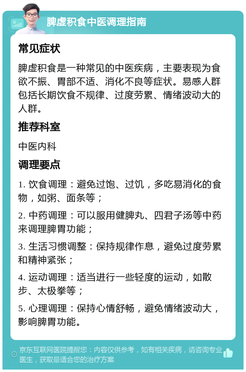 脾虚积食中医调理指南 常见症状 脾虚积食是一种常见的中医疾病，主要表现为食欲不振、胃部不适、消化不良等症状。易感人群包括长期饮食不规律、过度劳累、情绪波动大的人群。 推荐科室 中医内科 调理要点 1. 饮食调理：避免过饱、过饥，多吃易消化的食物，如粥、面条等； 2. 中药调理：可以服用健脾丸、四君子汤等中药来调理脾胃功能； 3. 生活习惯调整：保持规律作息，避免过度劳累和精神紧张； 4. 运动调理：适当进行一些轻度的运动，如散步、太极拳等； 5. 心理调理：保持心情舒畅，避免情绪波动大，影响脾胃功能。