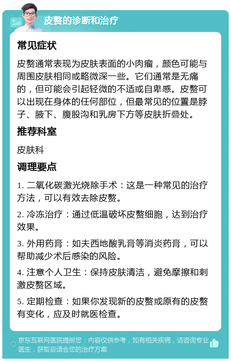 皮赘的诊断和治疗 常见症状 皮赘通常表现为皮肤表面的小肉瘤，颜色可能与周围皮肤相同或略微深一些。它们通常是无痛的，但可能会引起轻微的不适或自卑感。皮赘可以出现在身体的任何部位，但最常见的位置是脖子、腋下、腹股沟和乳房下方等皮肤折叠处。 推荐科室 皮肤科 调理要点 1. 二氧化碳激光烧除手术：这是一种常见的治疗方法，可以有效去除皮赘。 2. 冷冻治疗：通过低温破坏皮赘细胞，达到治疗效果。 3. 外用药膏：如夫西地酸乳膏等消炎药膏，可以帮助减少术后感染的风险。 4. 注意个人卫生：保持皮肤清洁，避免摩擦和刺激皮赘区域。 5. 定期检查：如果你发现新的皮赘或原有的皮赘有变化，应及时就医检查。