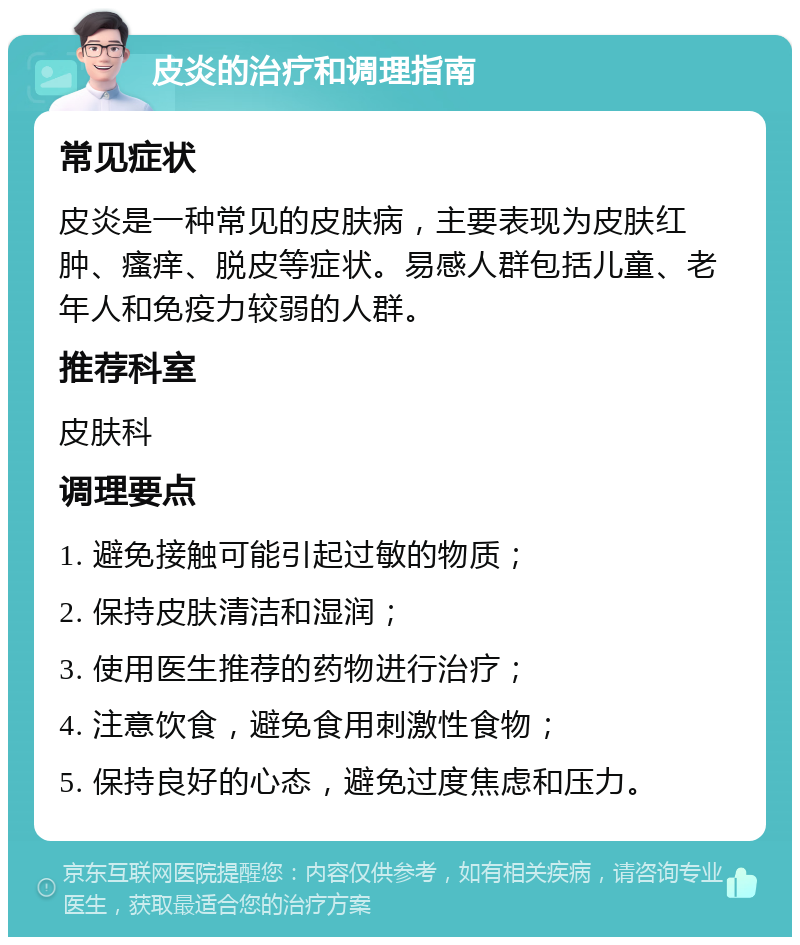 皮炎的治疗和调理指南 常见症状 皮炎是一种常见的皮肤病，主要表现为皮肤红肿、瘙痒、脱皮等症状。易感人群包括儿童、老年人和免疫力较弱的人群。 推荐科室 皮肤科 调理要点 1. 避免接触可能引起过敏的物质； 2. 保持皮肤清洁和湿润； 3. 使用医生推荐的药物进行治疗； 4. 注意饮食，避免食用刺激性食物； 5. 保持良好的心态，避免过度焦虑和压力。