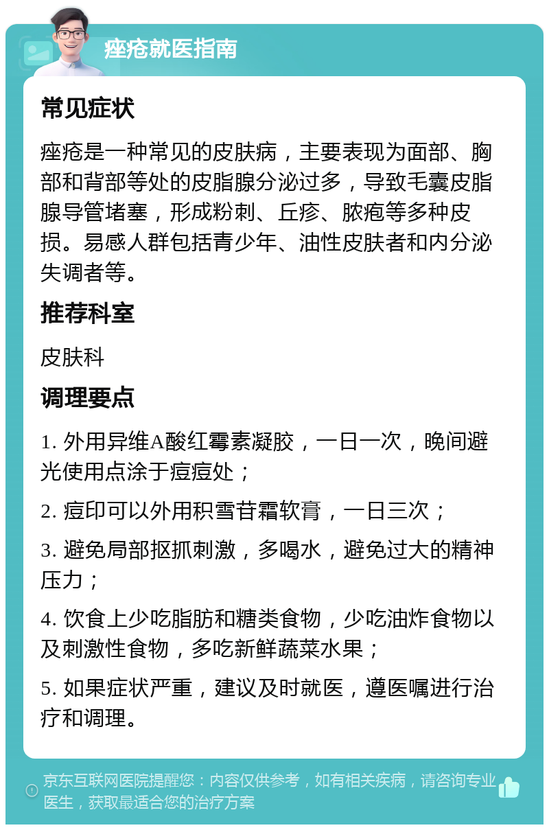 痤疮就医指南 常见症状 痤疮是一种常见的皮肤病，主要表现为面部、胸部和背部等处的皮脂腺分泌过多，导致毛囊皮脂腺导管堵塞，形成粉刺、丘疹、脓疱等多种皮损。易感人群包括青少年、油性皮肤者和内分泌失调者等。 推荐科室 皮肤科 调理要点 1. 外用异维A酸红霉素凝胶，一日一次，晚间避光使用点涂于痘痘处； 2. 痘印可以外用积雪苷霜软膏，一日三次； 3. 避免局部抠抓刺激，多喝水，避免过大的精神压力； 4. 饮食上少吃脂肪和糖类食物，少吃油炸食物以及刺激性食物，多吃新鲜蔬菜水果； 5. 如果症状严重，建议及时就医，遵医嘱进行治疗和调理。