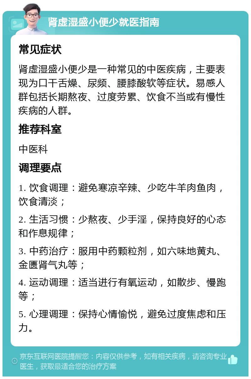 肾虚湿盛小便少就医指南 常见症状 肾虚湿盛小便少是一种常见的中医疾病，主要表现为口干舌燥、尿频、腰膝酸软等症状。易感人群包括长期熬夜、过度劳累、饮食不当或有慢性疾病的人群。 推荐科室 中医科 调理要点 1. 饮食调理：避免寒凉辛辣、少吃牛羊肉鱼肉，饮食清淡； 2. 生活习惯：少熬夜、少手淫，保持良好的心态和作息规律； 3. 中药治疗：服用中药颗粒剂，如六味地黄丸、金匮肾气丸等； 4. 运动调理：适当进行有氧运动，如散步、慢跑等； 5. 心理调理：保持心情愉悦，避免过度焦虑和压力。