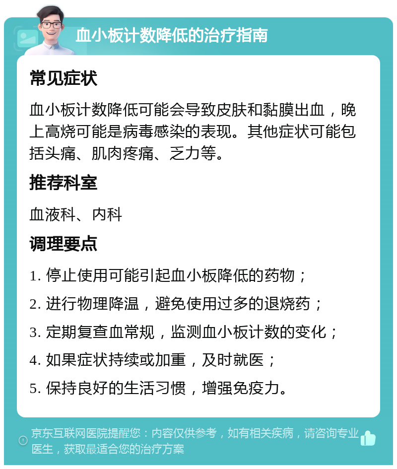 血小板计数降低的治疗指南 常见症状 血小板计数降低可能会导致皮肤和黏膜出血，晚上高烧可能是病毒感染的表现。其他症状可能包括头痛、肌肉疼痛、乏力等。 推荐科室 血液科、内科 调理要点 1. 停止使用可能引起血小板降低的药物； 2. 进行物理降温，避免使用过多的退烧药； 3. 定期复查血常规，监测血小板计数的变化； 4. 如果症状持续或加重，及时就医； 5. 保持良好的生活习惯，增强免疫力。