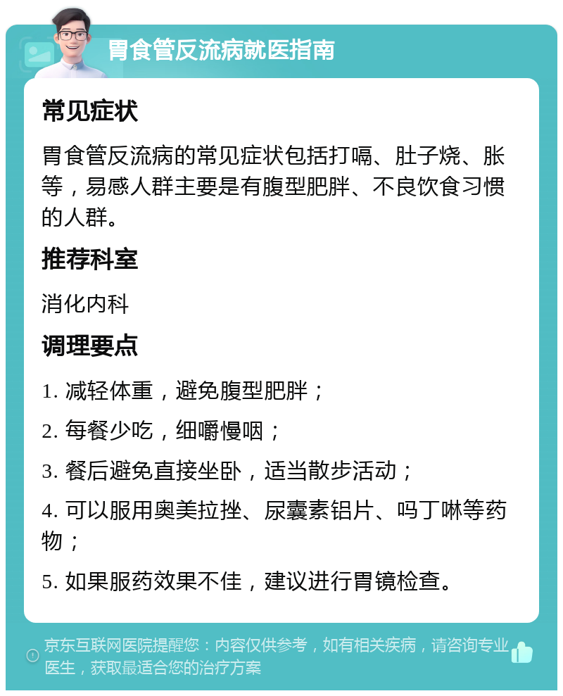 胃食管反流病就医指南 常见症状 胃食管反流病的常见症状包括打嗝、肚子烧、胀等，易感人群主要是有腹型肥胖、不良饮食习惯的人群。 推荐科室 消化内科 调理要点 1. 减轻体重，避免腹型肥胖； 2. 每餐少吃，细嚼慢咽； 3. 餐后避免直接坐卧，适当散步活动； 4. 可以服用奥美拉挫、尿囊素铝片、吗丁啉等药物； 5. 如果服药效果不佳，建议进行胃镜检查。