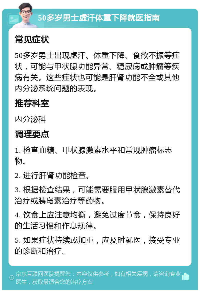 50多岁男士虚汗体重下降就医指南 常见症状 50多岁男士出现虚汗、体重下降、食欲不振等症状，可能与甲状腺功能异常、糖尿病或肿瘤等疾病有关。这些症状也可能是肝肾功能不全或其他内分泌系统问题的表现。 推荐科室 内分泌科 调理要点 1. 检查血糖、甲状腺激素水平和常规肿瘤标志物。 2. 进行肝肾功能检查。 3. 根据检查结果，可能需要服用甲状腺激素替代治疗或胰岛素治疗等药物。 4. 饮食上应注意均衡，避免过度节食，保持良好的生活习惯和作息规律。 5. 如果症状持续或加重，应及时就医，接受专业的诊断和治疗。