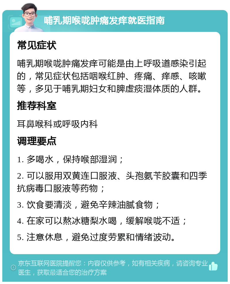 哺乳期喉咙肿痛发痒就医指南 常见症状 哺乳期喉咙肿痛发痒可能是由上呼吸道感染引起的，常见症状包括咽喉红肿、疼痛、痒感、咳嗽等，多见于哺乳期妇女和脾虚痰湿体质的人群。 推荐科室 耳鼻喉科或呼吸内科 调理要点 1. 多喝水，保持喉部湿润； 2. 可以服用双黄连口服液、头孢氨苄胶囊和四季抗病毒口服液等药物； 3. 饮食要清淡，避免辛辣油腻食物； 4. 在家可以熬冰糖梨水喝，缓解喉咙不适； 5. 注意休息，避免过度劳累和情绪波动。