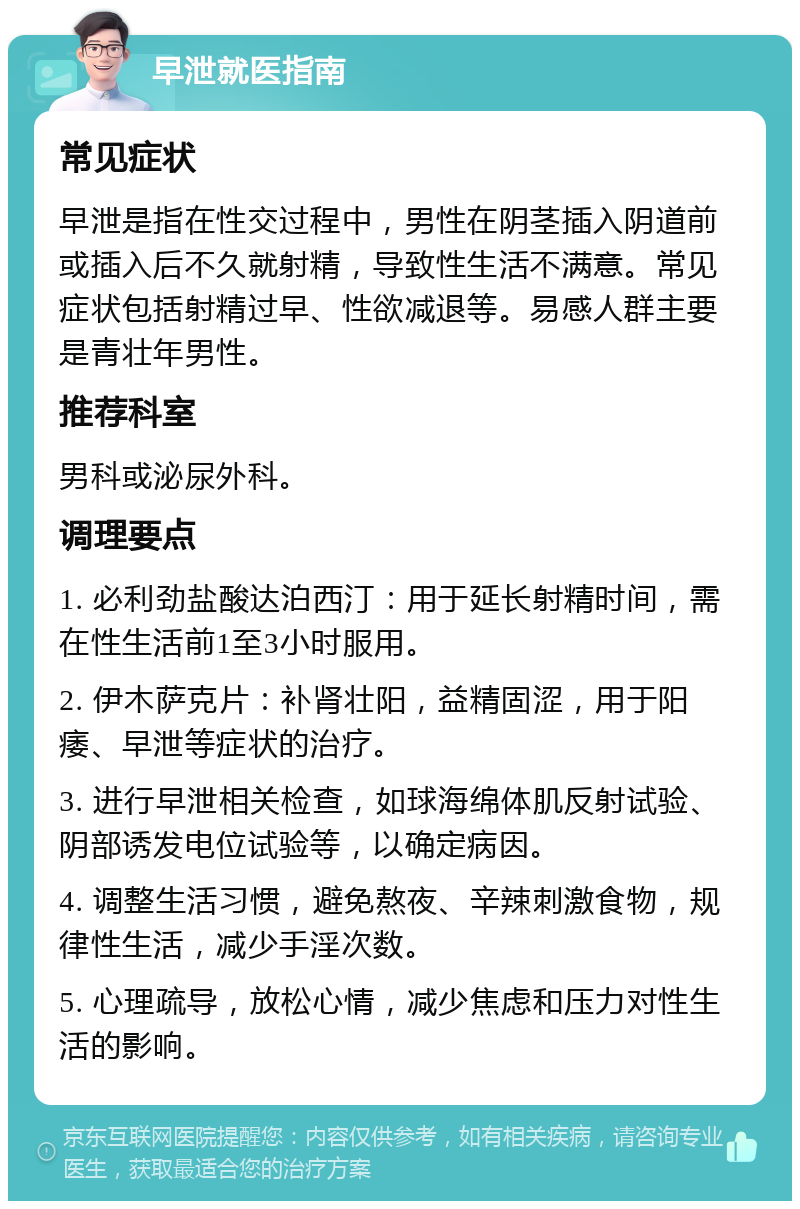 早泄就医指南 常见症状 早泄是指在性交过程中，男性在阴茎插入阴道前或插入后不久就射精，导致性生活不满意。常见症状包括射精过早、性欲减退等。易感人群主要是青壮年男性。 推荐科室 男科或泌尿外科。 调理要点 1. 必利劲盐酸达泊西汀：用于延长射精时间，需在性生活前1至3小时服用。 2. 伊木萨克片：补肾壮阳，益精固涩，用于阳痿、早泄等症状的治疗。 3. 进行早泄相关检查，如球海绵体肌反射试验、阴部诱发电位试验等，以确定病因。 4. 调整生活习惯，避免熬夜、辛辣刺激食物，规律性生活，减少手淫次数。 5. 心理疏导，放松心情，减少焦虑和压力对性生活的影响。