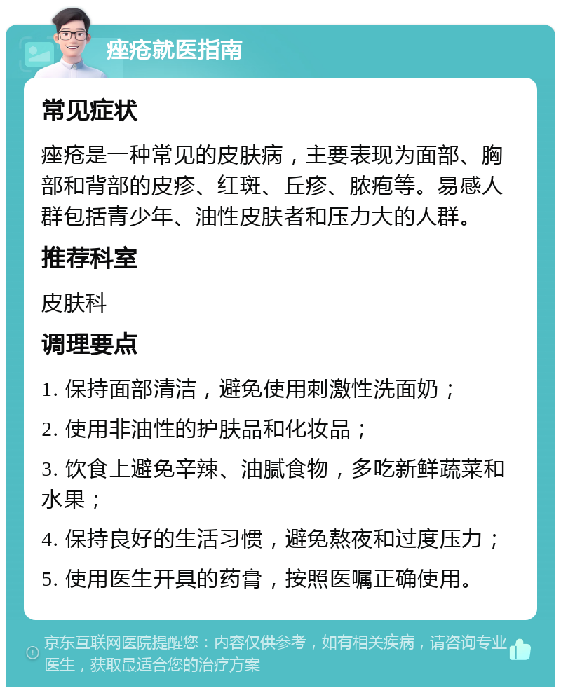 痤疮就医指南 常见症状 痤疮是一种常见的皮肤病，主要表现为面部、胸部和背部的皮疹、红斑、丘疹、脓疱等。易感人群包括青少年、油性皮肤者和压力大的人群。 推荐科室 皮肤科 调理要点 1. 保持面部清洁，避免使用刺激性洗面奶； 2. 使用非油性的护肤品和化妆品； 3. 饮食上避免辛辣、油腻食物，多吃新鲜蔬菜和水果； 4. 保持良好的生活习惯，避免熬夜和过度压力； 5. 使用医生开具的药膏，按照医嘱正确使用。