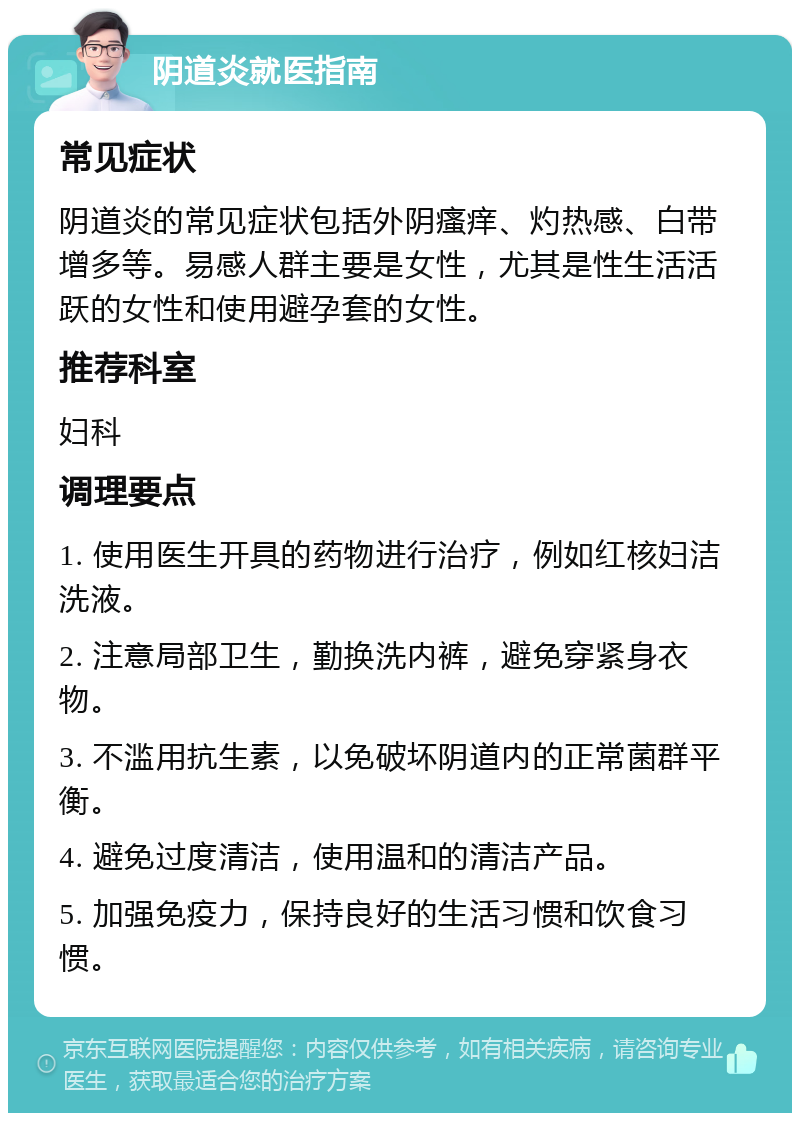 阴道炎就医指南 常见症状 阴道炎的常见症状包括外阴瘙痒、灼热感、白带增多等。易感人群主要是女性，尤其是性生活活跃的女性和使用避孕套的女性。 推荐科室 妇科 调理要点 1. 使用医生开具的药物进行治疗，例如红核妇洁洗液。 2. 注意局部卫生，勤换洗内裤，避免穿紧身衣物。 3. 不滥用抗生素，以免破坏阴道内的正常菌群平衡。 4. 避免过度清洁，使用温和的清洁产品。 5. 加强免疫力，保持良好的生活习惯和饮食习惯。