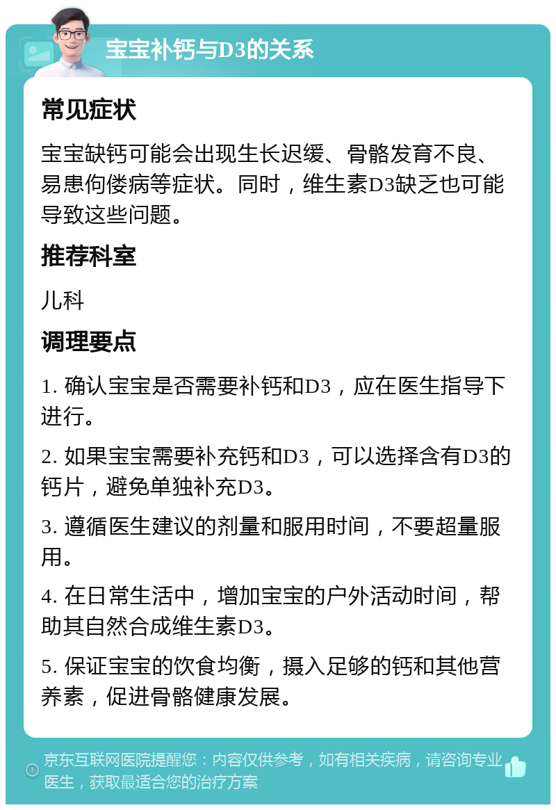 宝宝补钙与D3的关系 常见症状 宝宝缺钙可能会出现生长迟缓、骨骼发育不良、易患佝偻病等症状。同时，维生素D3缺乏也可能导致这些问题。 推荐科室 儿科 调理要点 1. 确认宝宝是否需要补钙和D3，应在医生指导下进行。 2. 如果宝宝需要补充钙和D3，可以选择含有D3的钙片，避免单独补充D3。 3. 遵循医生建议的剂量和服用时间，不要超量服用。 4. 在日常生活中，增加宝宝的户外活动时间，帮助其自然合成维生素D3。 5. 保证宝宝的饮食均衡，摄入足够的钙和其他营养素，促进骨骼健康发展。