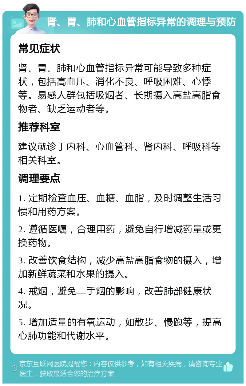 肾、胃、肺和心血管指标异常的调理与预防 常见症状 肾、胃、肺和心血管指标异常可能导致多种症状，包括高血压、消化不良、呼吸困难、心悸等。易感人群包括吸烟者、长期摄入高盐高脂食物者、缺乏运动者等。 推荐科室 建议就诊于内科、心血管科、肾内科、呼吸科等相关科室。 调理要点 1. 定期检查血压、血糖、血脂，及时调整生活习惯和用药方案。 2. 遵循医嘱，合理用药，避免自行增减药量或更换药物。 3. 改善饮食结构，减少高盐高脂食物的摄入，增加新鲜蔬菜和水果的摄入。 4. 戒烟，避免二手烟的影响，改善肺部健康状况。 5. 增加适量的有氧运动，如散步、慢跑等，提高心肺功能和代谢水平。